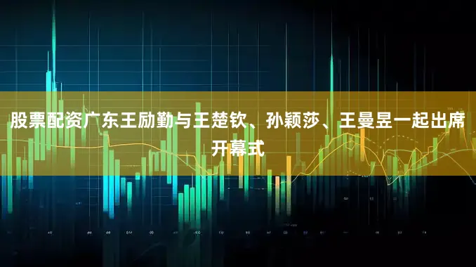 股票配资广东王励勤与王楚钦、孙颖莎、王曼昱一起出席开幕式