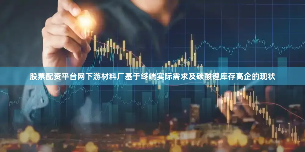 股票配资平台网下游材料厂基于终端实际需求及碳酸锂库存高企的现状
