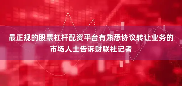 最正规的股票杠杆配资平台　　有熟悉协议转让业务的市场人士告诉财联社记者