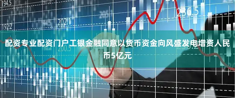 配资专业配资门户工银金融同意以货币资金向风盛发电增资人民币5亿元