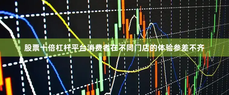 股票十倍杠杆平台消费者在不同门店的体验参差不齐